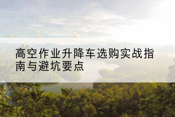 呈贡升降车怎么选-高空作业升降车选购实战指南与避坑要点