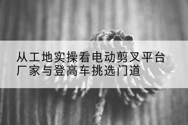 呈贡电动剪叉升降平台厂家-从工地实操看电动剪叉平台厂家与登高车挑选门道