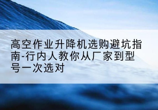 呈贡升降平台厂家-高空作业升降机选购避坑指南-行内人教你从厂家到型号一次选对