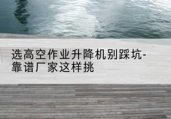 呈贡剪叉式升降机厂家-选高空作业升降机别踩坑-靠谱厂家这样挑