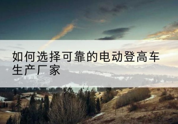 呈贡电动登高车厂家-如何选择可靠的电动登高车生产厂家