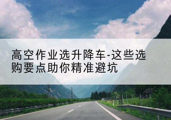 呈贡升降车厂家-高空作业选升降车-这些选购要点助你*避坑