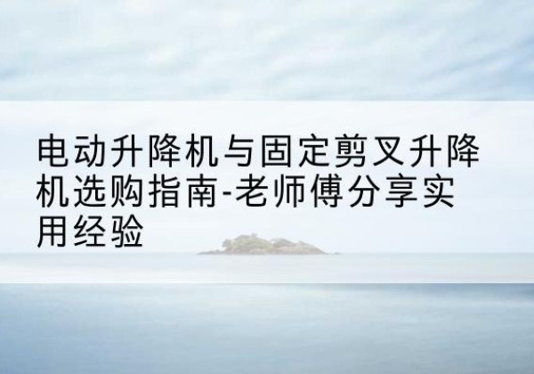 呈贡电动升降机怎么选-电动升降机与固定剪叉升降机选购指南-老师傅分享实用经验