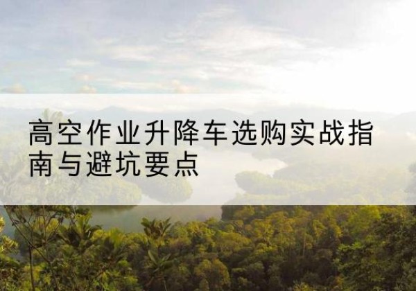 呈贡升降车怎么选-高空作业升降车选购实战指南与避坑要点
