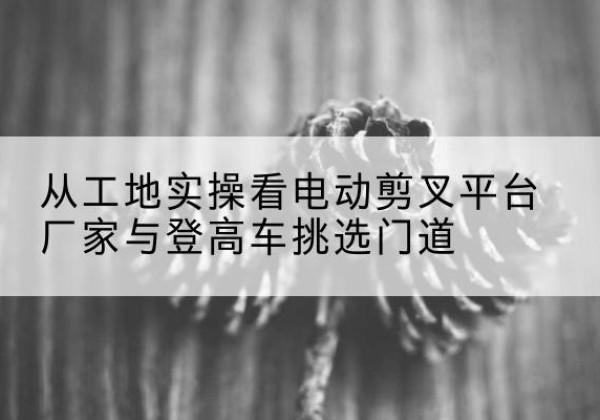 呈贡电动剪叉升降平台厂家-从工地实操看电动剪叉平台厂家与登高车挑选门道
