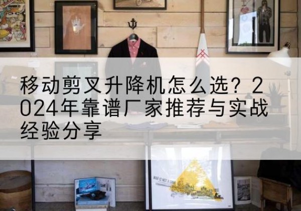 呈贡升降平台厂家推荐-移动剪叉升降机怎么选？2024年靠谱厂家推荐与实战经验分享